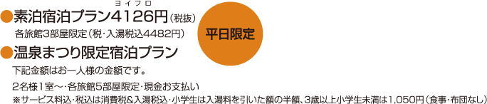 【平日限定】●素泊宿泊プラン4126(ヨイフロ)円（税抜）…各旅館3部屋限定(税・入湯税込4482円)●温泉まつり限定宿泊プラン…下記金額はお一人様の金額です。2名様1室〜・各旅館5部屋限定・現金お支払い※サービス料込・税込は消費税&入湯税込・小学生は入湯料を引いた額の半額、3歳以上小学生未満は1,050円（食事・布団なし）